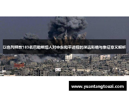以色列释放183名巴勒斯坦人对中东和平进程的深远影响与象征意义解析 以色列释放183名巴勒斯坦人对中东和平进程的深远影响与象征意义解析