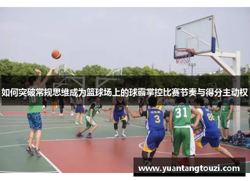 如何突破常规思维成为篮球场上的球霸掌控比赛节奏与得分主动权