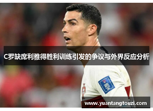 C罗缺席利雅得胜利训练引发的争议与外界反应分析