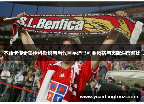 本菲卡传奇鲁伊科斯塔与当代巨星迪马利亚风格与贡献深度对比 本菲卡传奇鲁伊科斯塔与当代巨星迪马利亚风格与贡献深度对比