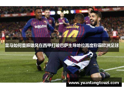 皇马如何重振雄风在西甲打破巴萨主导地位再度称霸欧洲足球