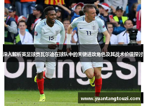 深入解析英足球员瓦尔迪在球队中的关键进攻角色及其战术价值探讨 深入解析英足球员瓦尔迪在球队中的关键进攻角色及其战术价值探讨
