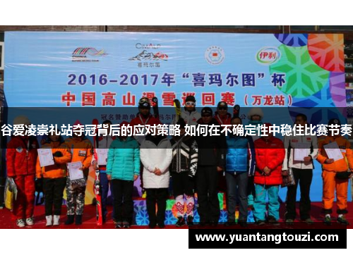 谷爱凌崇礼站夺冠背后的应对策略 如何在不确定性中稳住比赛节奏 谷爱凌崇礼站夺冠背后的应对策略 如何在不确定性中稳住比赛节奏
