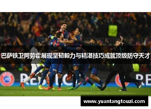 巴萨铁卫阿劳霍展现坚韧毅力与精湛技巧成就顶级防守天才
